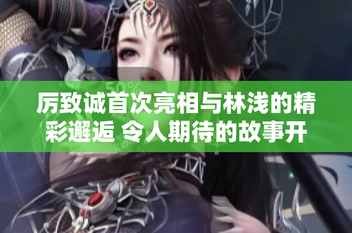 厉致诚首次亮相与林浅的精彩邂逅 令人期待的故事开启