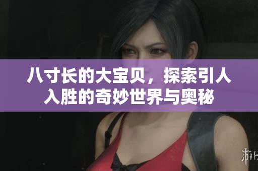 八寸长的大宝贝，探索引人入胜的奇妙世界与奥秘