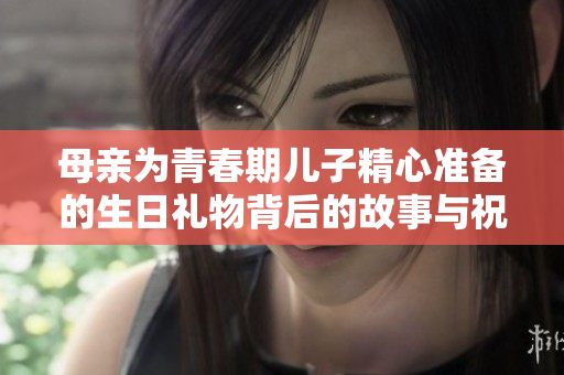 母亲为青春期儿子精心准备的生日礼物背后的故事与祝福
