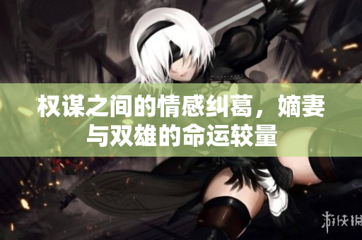 权谋之间的情感纠葛，嫡妻与双雄的命运较量