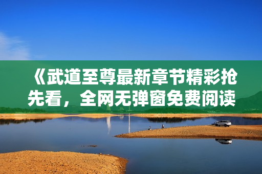 《武道至尊最新章节精彩抢先看，全网无弹窗免费阅读》