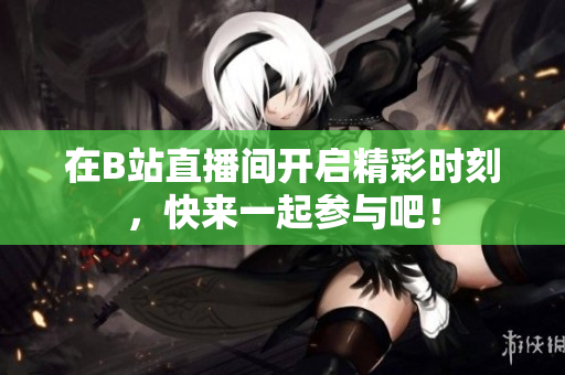 在B站直播间开启精彩时刻，快来一起参与吧！