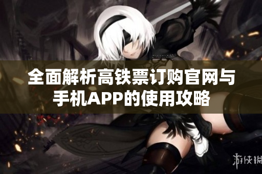 全面解析高铁票订购官网与手机APP的使用攻略