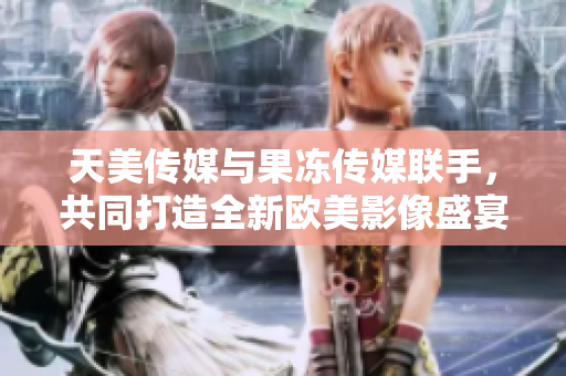 天美传媒与果冻传媒联手，共同打造全新欧美影像盛宴