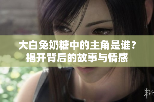 大白兔奶糖中的主角是谁？揭开背后的故事与情感
