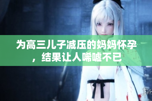 为高三儿子减压的妈妈怀孕，结果让人唏嘘不已