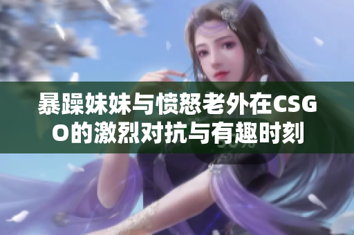 暴躁妹妹与愤怒老外在CSGO的激烈对抗与有趣时刻