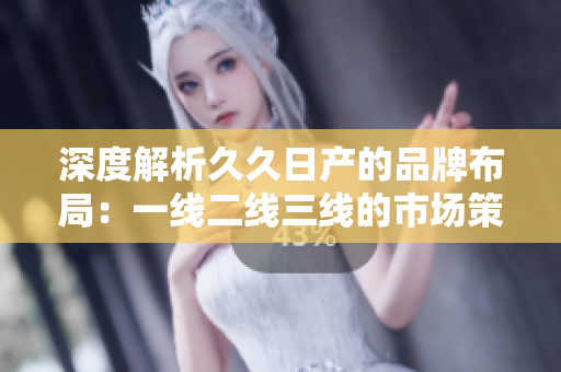 深度解析久久日产的品牌布局：一线二线三线的市场策略与特点