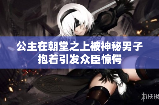 公主在朝堂之上被神秘男子抱着引发众臣惊愕