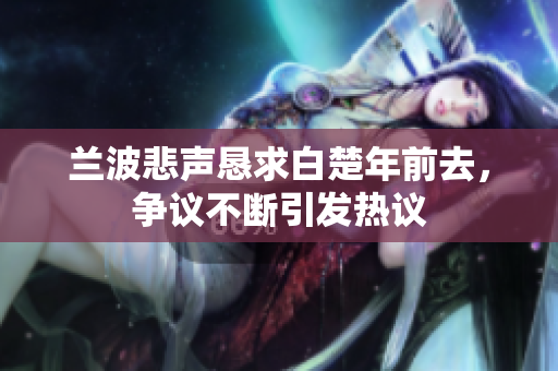 兰波悲声恳求白楚年前去，争议不断引发热议