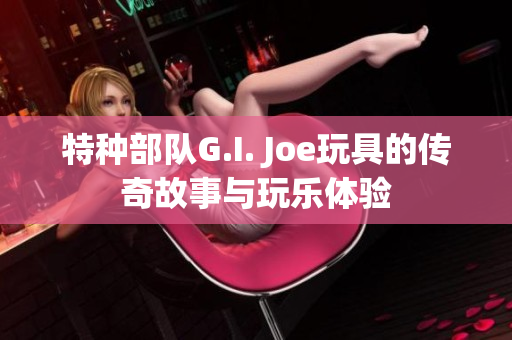 特种部队G.I. Joe玩具的传奇故事与玩乐体验
