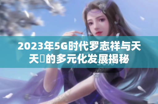 2023年5G时代罗志祥与天天奭的多元化发展揭秘