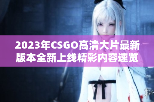2023年CSGO高清大片最新版本全新上线精彩内容速览
