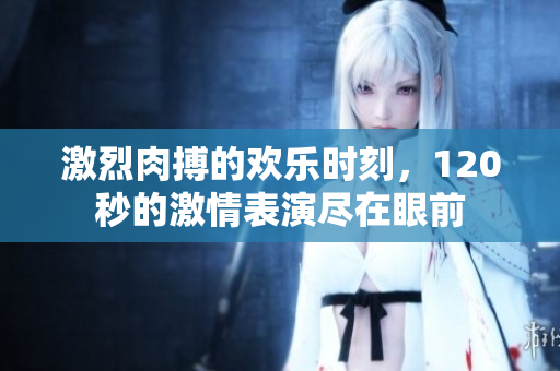 激烈肉搏的欢乐时刻，120秒的激情表演尽在眼前