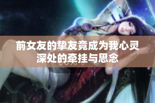 前女友的挚友竟成为我心灵深处的牵挂与思念