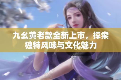 九幺黄老款全新上市，探索独特风味与文化魅力