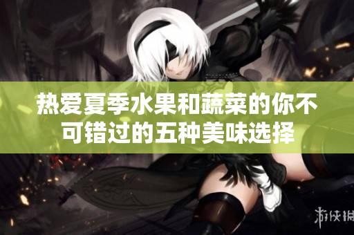 热爱夏季水果和蔬菜的你不可错过的五种美味选择