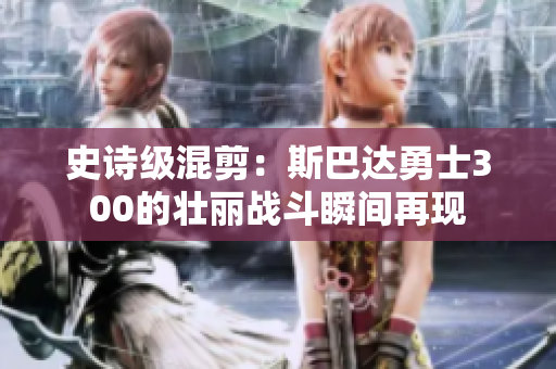 史诗级混剪：斯巴达勇士300的壮丽战斗瞬间再现