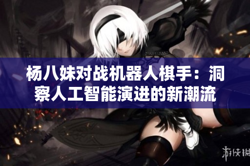 杨八妹对战机器人棋手：洞察人工智能演进的新潮流