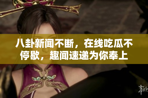 八卦新闻不断，在线吃瓜不停歇，趣闻速递为你奉上