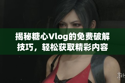 揭秘糖心Vlog的免费破解技巧，轻松获取精彩内容