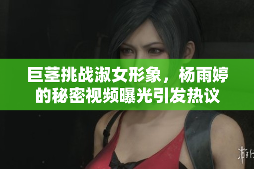 巨茎挑战淑女形象，杨雨婷的秘密视频曝光引发热议