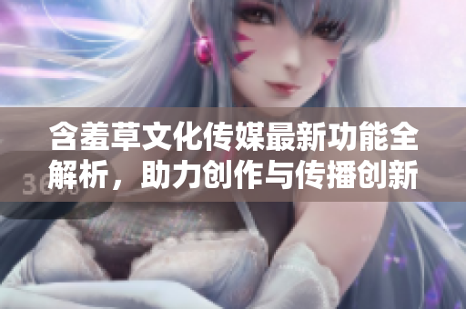 含羞草文化传媒最新功能全解析，助力创作与传播创新