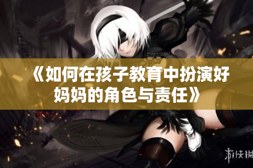 《如何在孩子教育中扮演好妈妈的角色与责任》