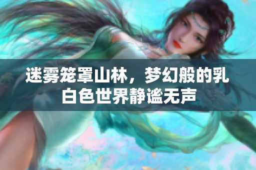 迷雾笼罩山林，梦幻般的乳白色世界静谧无声