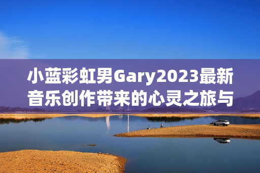 小蓝彩虹男Gary2023最新音乐创作带来的心灵之旅与感动