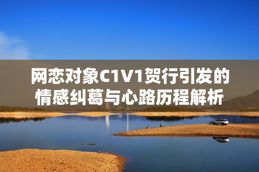 网恋对象C1V1贺行引发的情感纠葛与心路历程解析