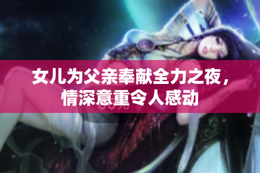 女儿为父亲奉献全力之夜，情深意重令人感动