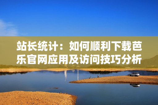 站长统计：如何顺利下载芭乐官网应用及访问技巧分析