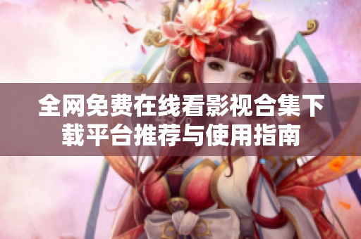 全网免费在线看影视合集下载平台推荐与使用指南