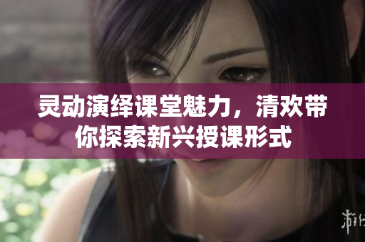 灵动演绎课堂魅力，清欢带你探索新兴授课形式