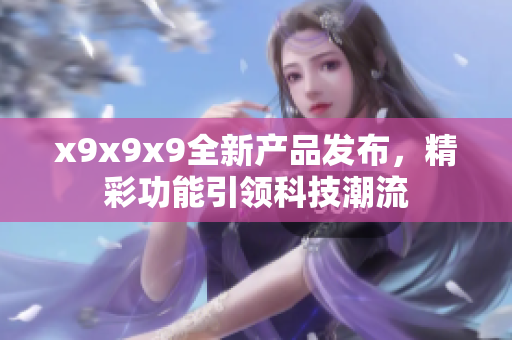 x9x9x9全新产品发布，精彩功能引领科技潮流