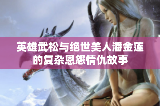 英雄武松与绝世美人潘金莲的复杂恩怨情仇故事