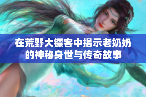 在荒野大镖客中揭示老奶奶的神秘身世与传奇故事