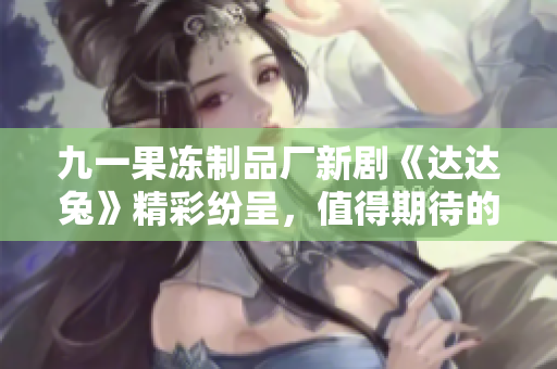 九一果冻制品厂新剧《达达兔》精彩纷呈，值得期待的视听盛宴