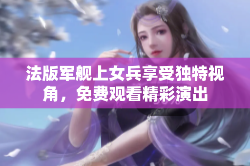 法版军舰上女兵享受独特视角，免费观看精彩演出