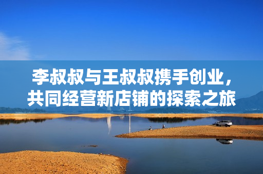 李叔叔与王叔叔携手创业，共同经营新店铺的探索之旅
