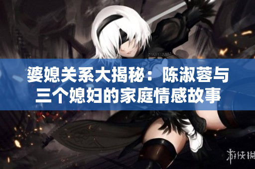 婆媳关系大揭秘：陈淑蓉与三个媳妇的家庭情感故事