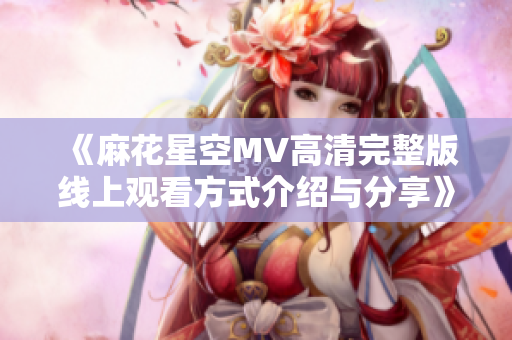 《麻花星空MV高清完整版线上观看方式介绍与分享》