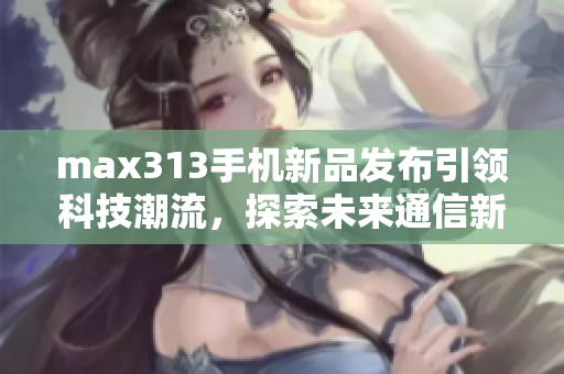 max313手机新品发布引领科技潮流，探索未来通信新体验