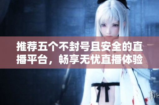 推荐五个不封号且安全的直播平台，畅享无忧直播体验