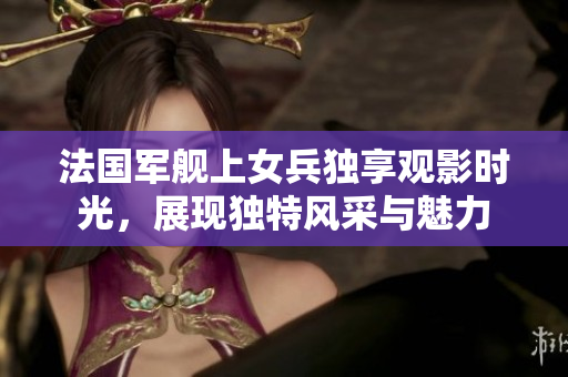 法国军舰上女兵独享观影时光，展现独特风采与魅力