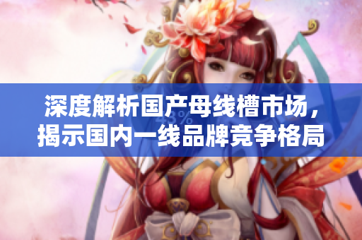 深度解析国产母线槽市场，揭示国内一线品牌竞争格局