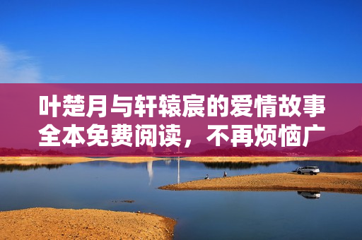 叶楚月与轩辕宸的爱情故事全本免费阅读，不再烦恼广告干扰
