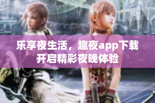 乐享夜生活，趣夜app下载开启精彩夜晚体验