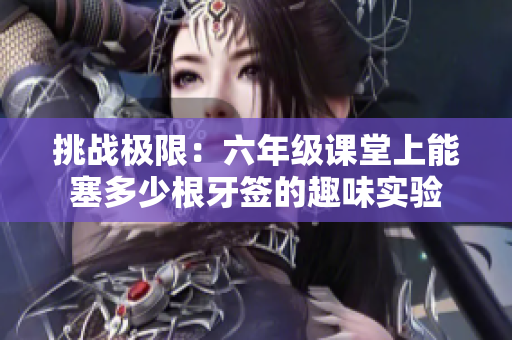 挑战极限：六年级课堂上能塞多少根牙签的趣味实验